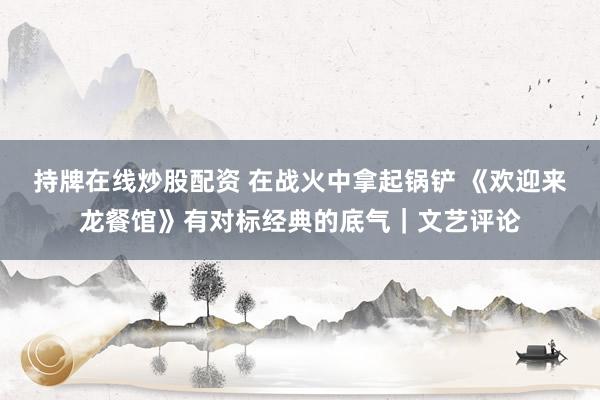 持牌在线炒股配资 在战火中拿起锅铲 《欢迎来龙餐馆》有对标经典的底气｜文艺评论