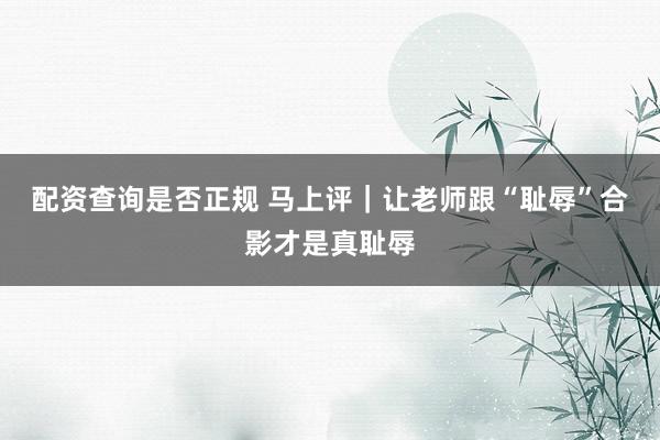 配资查询是否正规 马上评｜让老师跟“耻辱”合影才是真耻辱