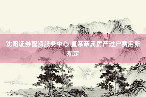 沈阳证券配资服务中心 直系亲属房产过户费用新规定