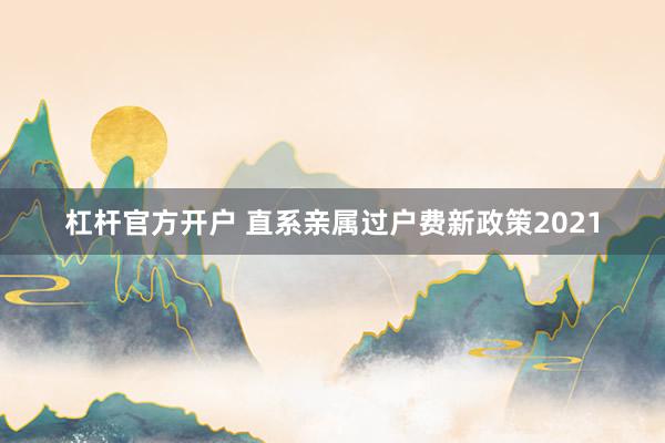 杠杆官方开户 直系亲属过户费新政策2021