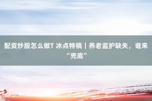 配资炒股怎么做T 冰点特稿｜养老监护缺失，谁来“兜底”
