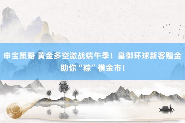 申宝策略 黄金多空激战端午季！皇御环球新客赠金助你“粽”横金市！