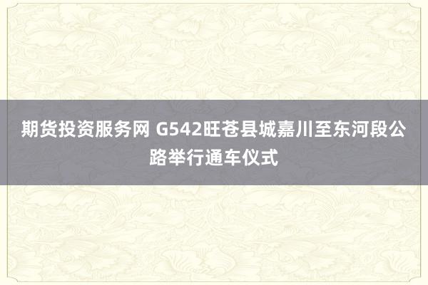 期货投资服务网 G542旺苍县城嘉川至东河段公路举行通车仪式