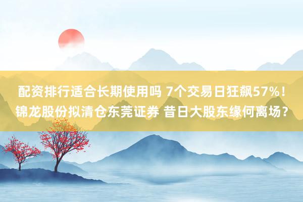配资排行适合长期使用吗 7个交易日狂飙57%!锦龙股份拟清仓东莞证券 昔日大股东缘何离场?
