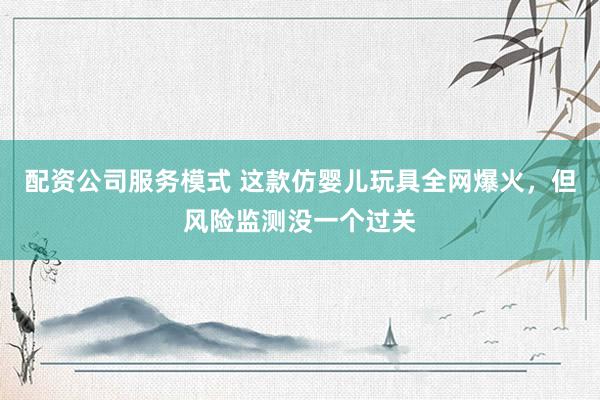 配资公司服务模式 这款仿婴儿玩具全网爆火，但风险监测没一个过关