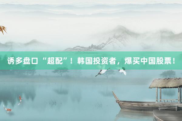 诱多盘口 “超配”！韩国投资者，爆买中国股票！