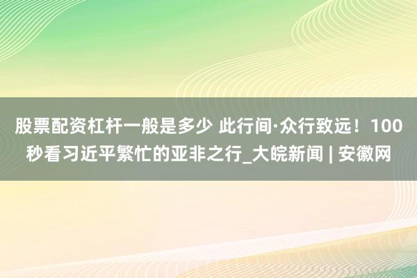股票配资杠杆一般是多少 此行间·众行致远！100秒看习近平繁忙的亚非之行_大皖新闻 | 安徽网