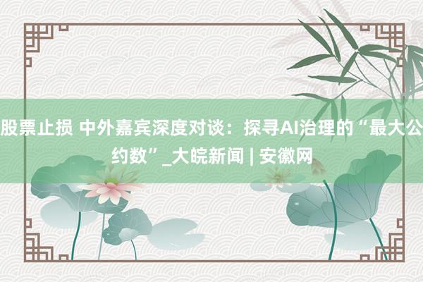 股票止损 中外嘉宾深度对谈：探寻AI治理的“最大公约数”_大皖新闻 | 安徽网