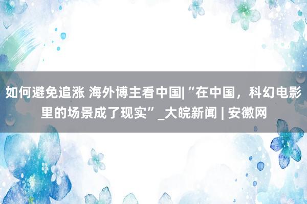 如何避免追涨 海外博主看中国|“在中国，科幻电影里的场景成了现实”_大皖新闻 | 安徽网