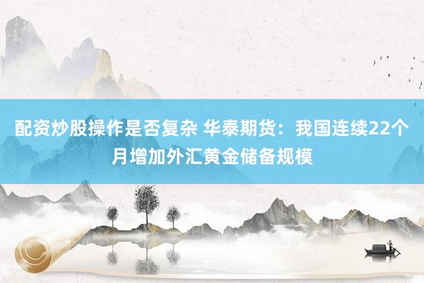 配资炒股操作是否复杂 华泰期货：我国连续22个月增加外汇黄金储备规模