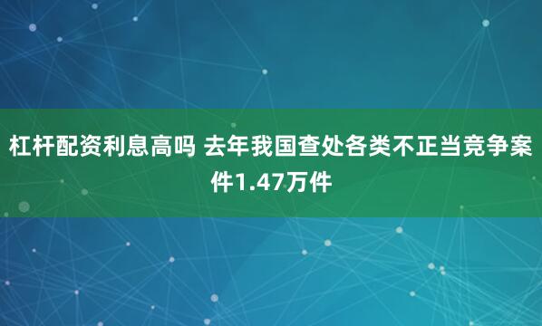 杠杆配资利息高吗 去年我国查处各类不正当竞争案件1.47万件