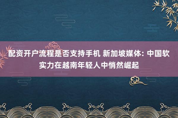 配资开户流程是否支持手机 新加坡媒体: 中国软实力在越南年轻人中悄然崛起
