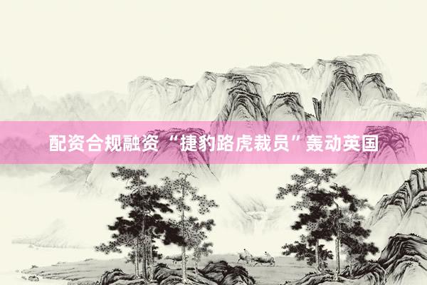 配资合规融资 “捷豹路虎裁员”轰动英国