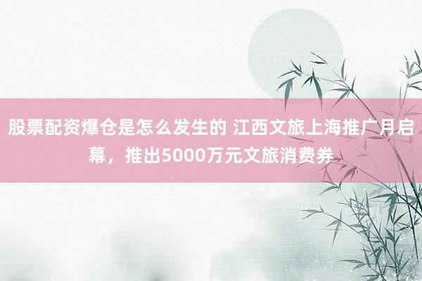 股票配资爆仓是怎么发生的 江西文旅上海推广月启幕，推出5000万元文旅消费券