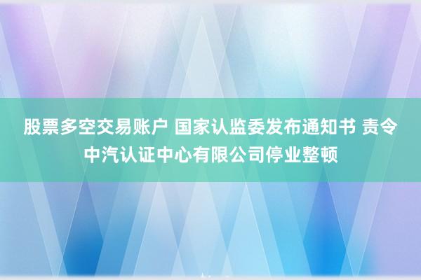 股票多空交易账户 国家认监委发布通知书 责令中汽认证中心有限公司停业整顿