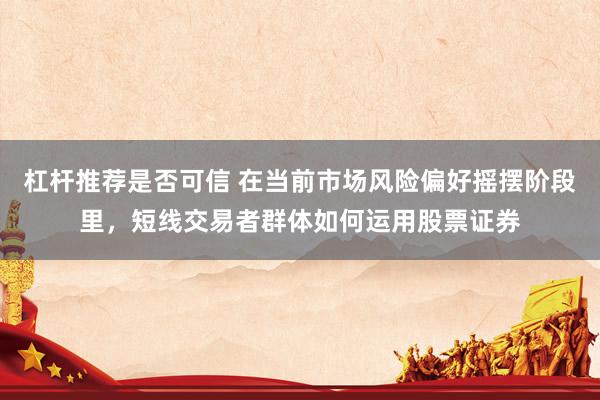 杠杆推荐是否可信 在当前市场风险偏好摇摆阶段里，短线交易者群体如何运用股票证券