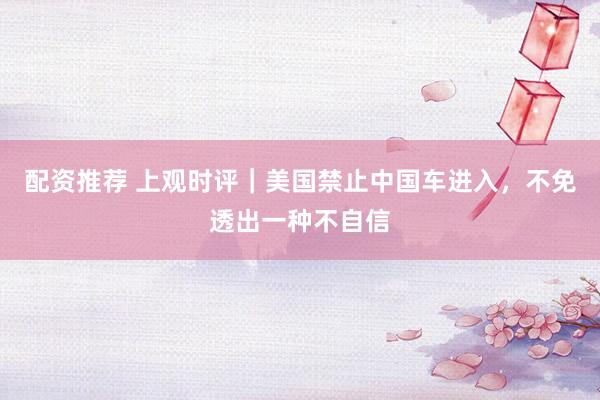 配资推荐 上观时评｜美国禁止中国车进入，不免透出一种不自信