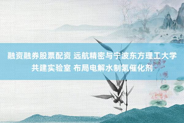 融资融券股票配资 远航精密与宁波东方理工大学共建实验室 布局电解水制氢催化剂