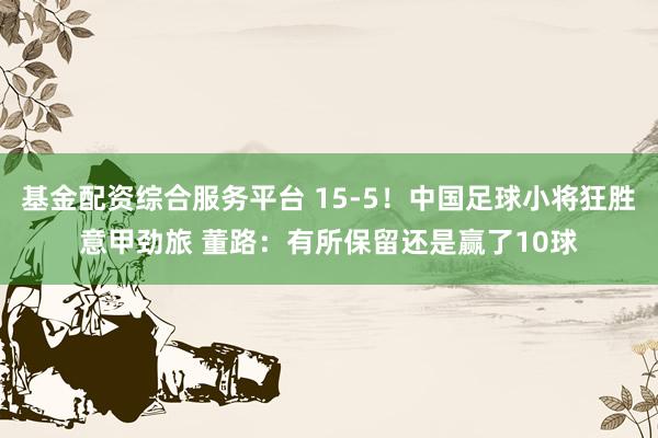 基金配资综合服务平台 15-5！中国足球小将狂胜意甲劲旅 董路：有所保留还是赢了10球