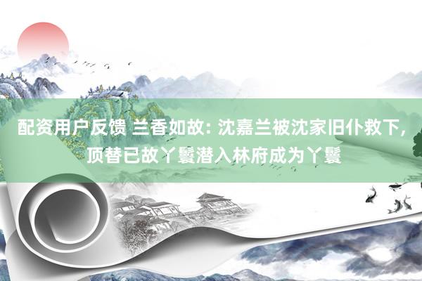 配资用户反馈 兰香如故: 沈嘉兰被沈家旧仆救下, 顶替已故丫鬟潜入林府成为丫鬟