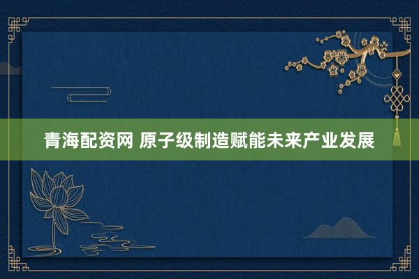 青海配资网 原子级制造赋能未来产业发展