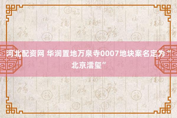 河北配资网 华润置地万泉寺0007地块案名定为“北京澐玺”