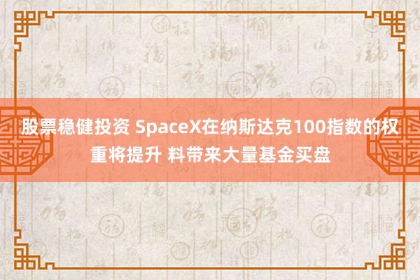 股票稳健投资 SpaceX在纳斯达克100指数的权重将提升 料带来大量基金买盘