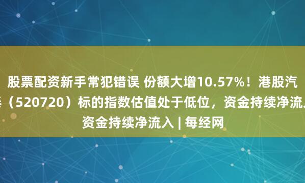 股票配资新手常犯错误 份额大增10.57%！港股汽车ETF国泰（520720）标的指数估值处于低位，资金持续净流入 | 每经网