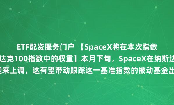 ETF配资服务门户 【SpaceX将在本次指数再平衡后提升在纳斯达克100指数中的权重】本月下旬，SpaceX在纳斯达克100指数里的权重会迎来上调，这有望带动跟踪这一基准指数的被动基金出现数十亿美元规模的买入需求。依据纳斯达克全球指数观察平台的测算数据，其权重预估将从此前的约1.28%上涨至约2.82%。本次权重上调的影响十分关键，因为和该指数挂钩的被动基金都需要对应调整自身持仓，这其中就包括管理规模达4810亿美元的景顺QQQ信托1号基金。 作为全球商业航天领域的龙头企业，SpaceX此次权重提升也从侧面反映出市场对其发展前景的认可，后续相关被动资金的流入也有望进一步对其市场流动性形成支撑。