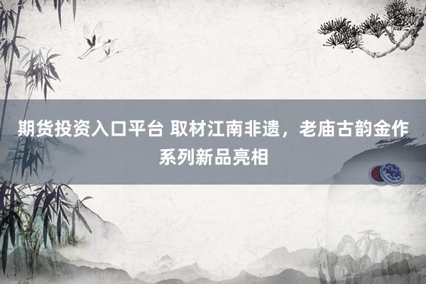 期货投资入口平台 取材江南非遗，老庙古韵金作系列新品亮相