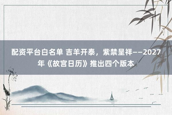 配资平台白名单 吉羊开泰，紫禁呈祥——2027年《故宫日历》推出四个版本