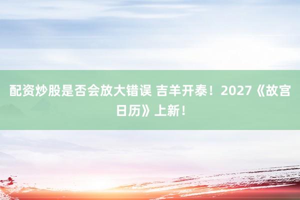 配资炒股是否会放大错误 吉羊开泰！2027《故宫日历》上新！
