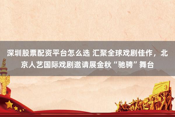 深圳股票配资平台怎么选 汇聚全球戏剧佳作，北京人艺国际戏剧邀请展金秋“驰骋”舞台