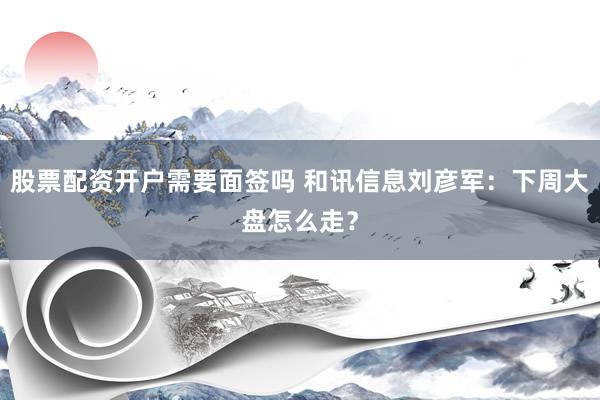 股票配资开户需要面签吗 和讯信息刘彦军：下周大盘怎么走？