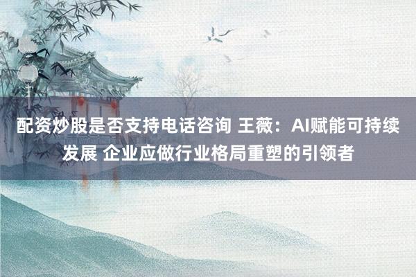 配资炒股是否支持电话咨询 王薇：AI赋能可持续发展 企业应做行业格局重塑的引领者