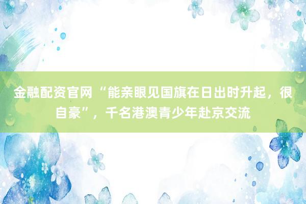 金融配资官网 “能亲眼见国旗在日出时升起，很自豪”，千名港澳青少年赴京交流