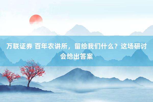 万联证券 百年农讲所，留给我们什么？这场研讨会给出答案
