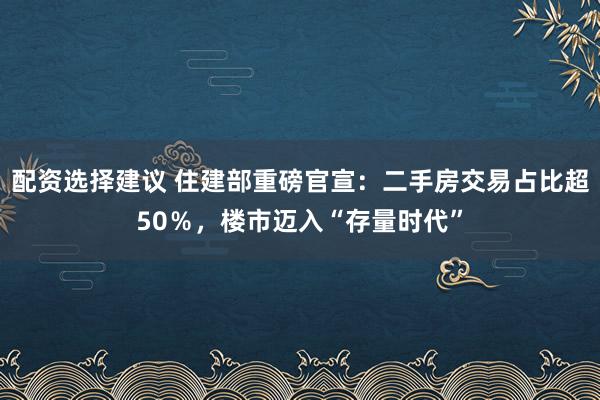配资选择建议 住建部重磅官宣：二手房交易占比超50％，楼市迈入“存量时代”