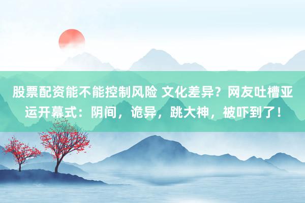 股票配资能不能控制风险 文化差异？网友吐槽亚运开幕式：阴间，诡异，跳大神，被吓到了！