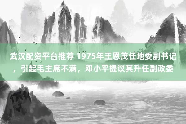 武汉配资平台推荐 1975年王恩茂任地委副书记，引起毛主席不满，邓小平提议其升任副政委