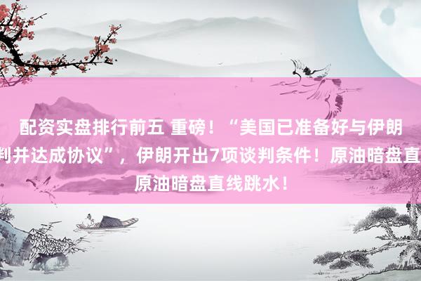 配资实盘排行前五 重磅！“美国已准备好与伊朗进行谈判并达成协议”，伊朗开出7项谈判条件！原油暗盘直线跳水！