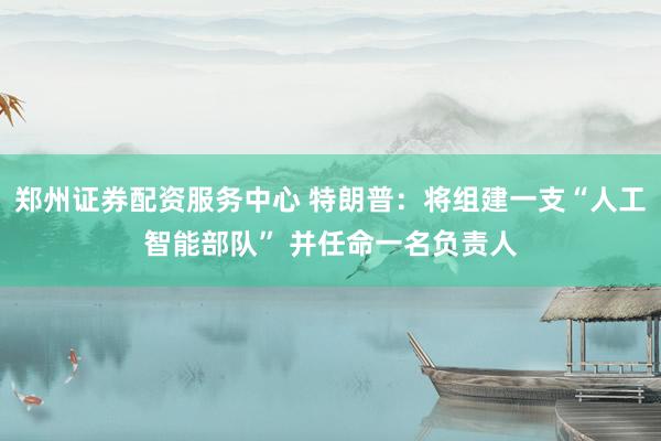 郑州证券配资服务中心 特朗普：将组建一支“人工智能部队” 并任命一名负责人