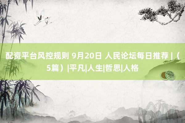 配资平台风控规则 9月20日 人民论坛每日推荐 |（5篇）|平凡|人生|哲思|人格