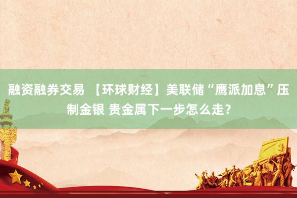 融资融券交易 【环球财经】美联储“鹰派加息”压制金银 贵金属下一步怎么走？
