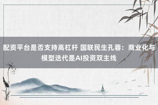 配资平台是否支持高杠杆 国联民生孔蓉：商业化与模型迭代是AI投资双主线