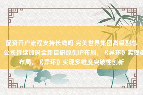 配资开户流程支持长线吗 完美世界集团高级副总裁、总编辑伊迪：公司持续加码全新自研原创IP布局，《异环》实现多维度突破性创新
