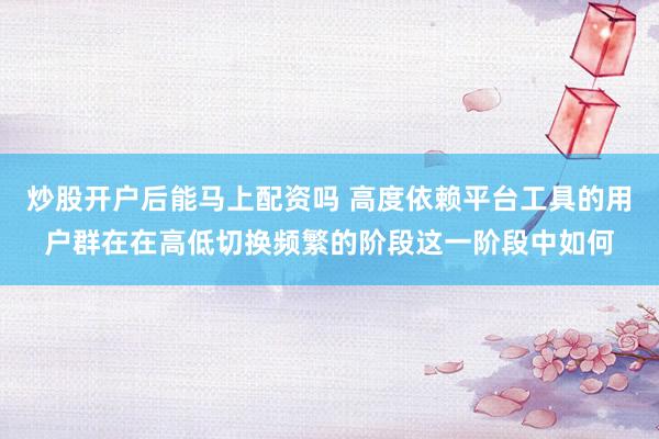 炒股开户后能马上配资吗 高度依赖平台工具的用户群在在高低切换频繁的阶段这一阶段中如何