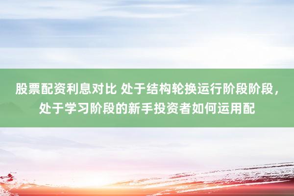 股票配资利息对比 处于结构轮换运行阶段阶段，处于学习阶段的新手投资者如何运用配