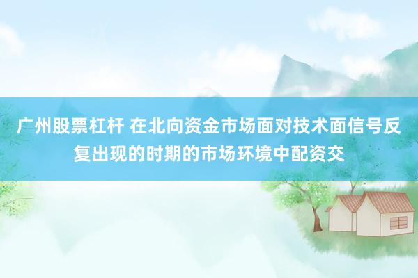 广州股票杠杆 在北向资金市场面对技术面信号反复出现的时期的市场环境中配资交