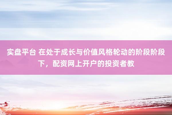 实盘平台 在处于成长与价值风格轮动的阶段阶段下，配资网上开户的投资者教